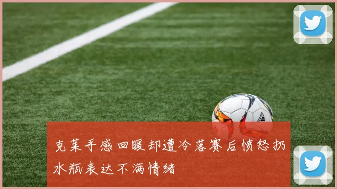 克莱手感回暖却遭冷落赛后愤怒扔水瓶表达不满情绪