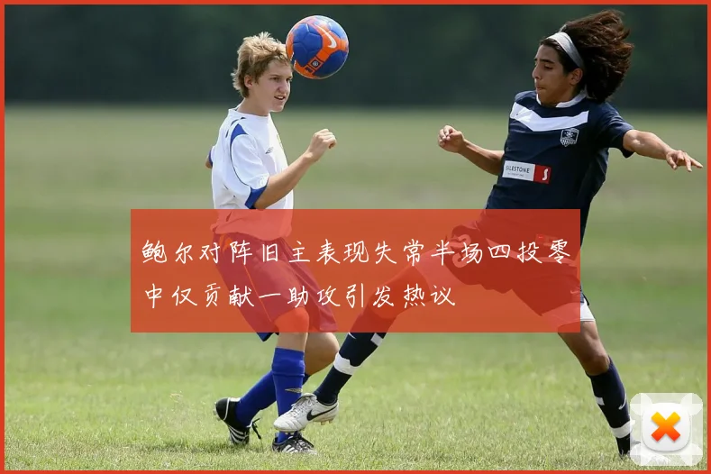 鲍尔对阵旧主表现失常半场四投零中仅贡献一助攻引发热议