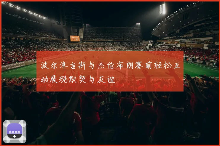 波尔津吉斯与杰伦布朗赛前轻松互动展现默契与友谊