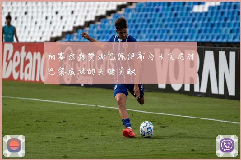 纳赛尔盛赞姆巴佩伊布与卡瓦尼对巴黎成功的关键贡献