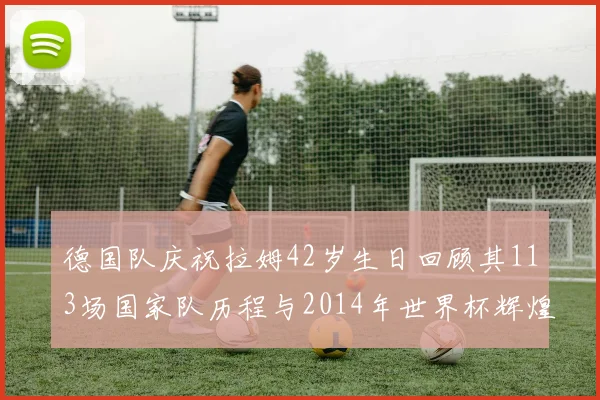 德国队庆祝拉姆42岁生日回顾其113场国家队历程与2014年世界杯辉煌