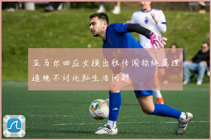 亚马尔回应女模出轨传闻称纯属捏造绝不讨论私生活问题