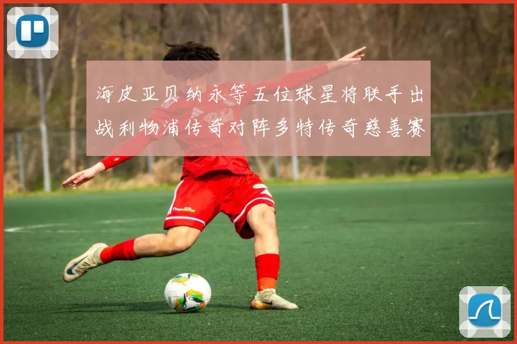 海皮亚贝纳永等五位球星将联手出战利物浦传奇对阵多特传奇慈善赛
