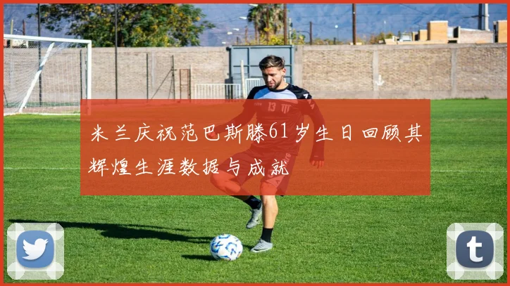 米兰庆祝范巴斯滕61岁生日回顾其辉煌生涯数据与成就