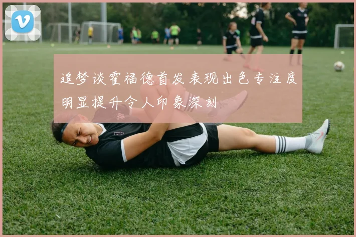 追梦谈霍福德首发表现出色专注度明显提升令人印象深刻